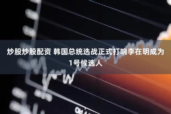 炒股炒股配资 韩国总统选战正式打响　李在明成为1号候选人