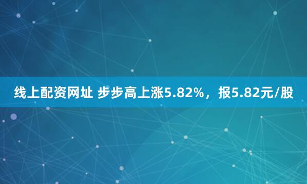 线上配资网址 步步高上涨5.82%，报5.82元/股