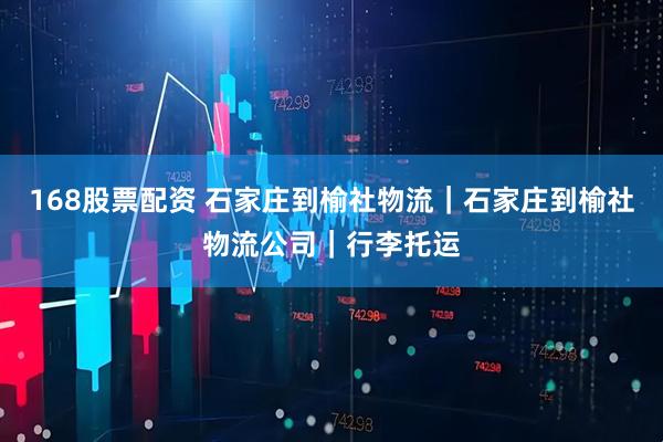 168股票配资 石家庄到榆社物流｜石家庄到榆社物流公司｜行李托运