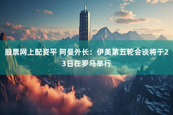 股票网上配资平 阿曼外长：伊美第五轮会谈将于23日在罗马举行
