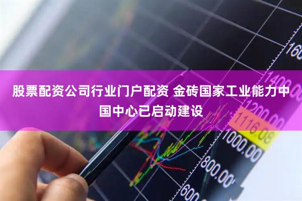 股票配资公司行业门户配资 金砖国家工业能力中国中心已启动建设