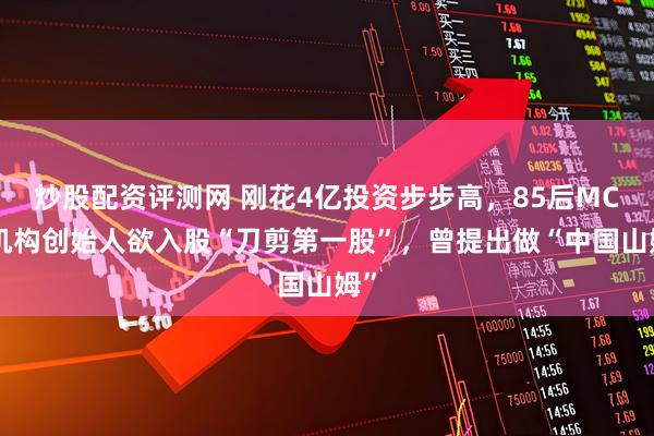 炒股配资评测网 刚花4亿投资步步高，85后MCN机构创始人欲入股“刀剪第一股”，曾提出做“中国山姆”