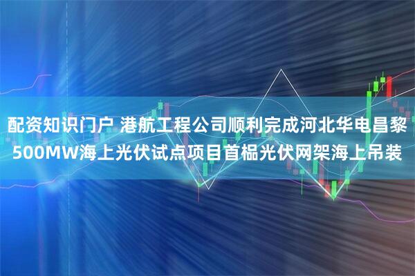 配资知识门户 港航工程公司顺利完成河北华电昌黎500MW海上光伏试点项目首榀光伏网架海上吊装