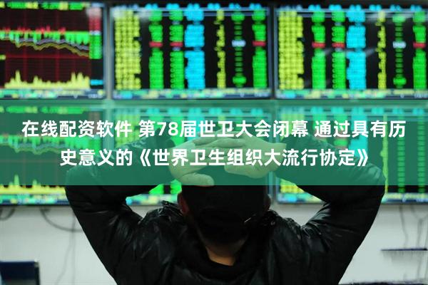 在线配资软件 第78届世卫大会闭幕 通过具有历史意义的《世界卫生组织大流行协定》