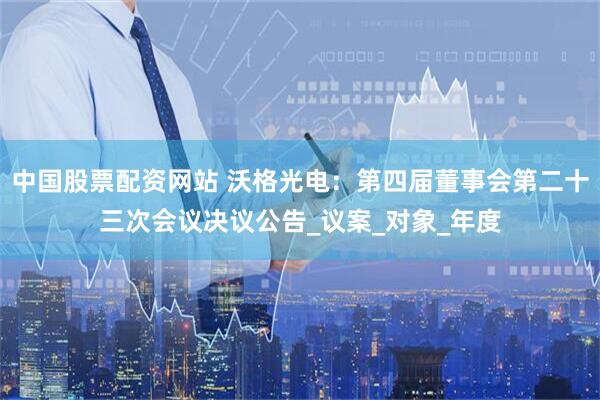 中国股票配资网站 沃格光电：第四届董事会第二十三次会议决议公告_议案_对象_年度