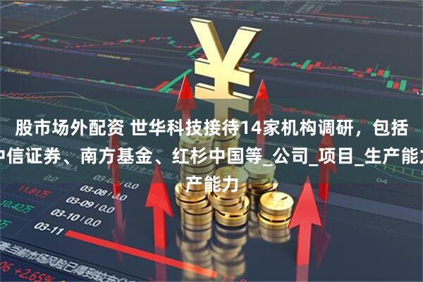 股市场外配资 世华科技接待14家机构调研，包括中信证券、南方基金、红杉中国等_公司_项目_生产能力