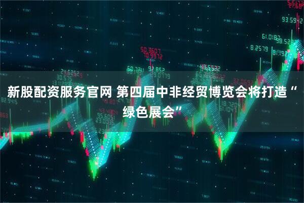新股配资服务官网 第四届中非经贸博览会将打造“绿色展会”