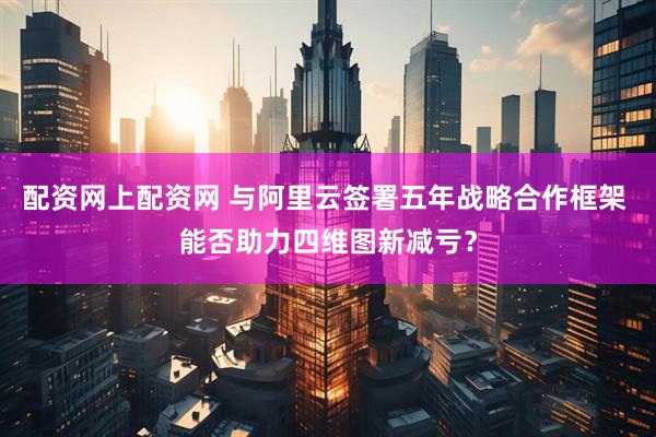 配资网上配资网 与阿里云签署五年战略合作框架 能否助力四维图新减亏？