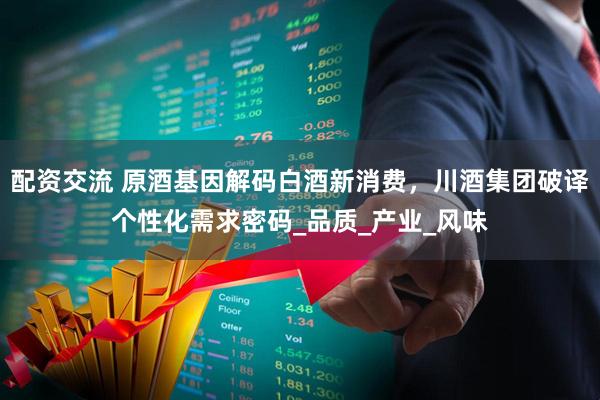配资交流 原酒基因解码白酒新消费，川酒集团破译个性化需求密码_品质_产业_风味