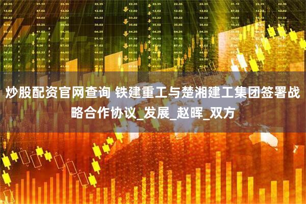 炒股配资官网查询 铁建重工与楚湘建工集团签署战略合作协议_发展_赵晖_双方