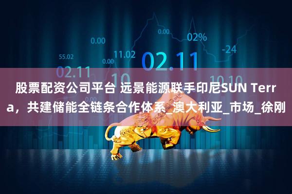 股票配资公司平台 远景能源联手印尼SUN Terra，共建储能全链条合作体系_澳大利亚_市场_徐刚