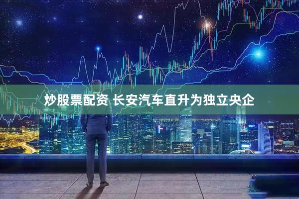 炒股票配资 长安汽车直升为独立央企