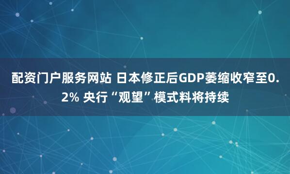配资门户服务网站 日本修正后GDP萎缩收窄至0.2% 央行“观望”模式料将持续
