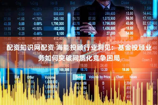 配资知识网配资 海能投顾行业洞见：基金投顾业务如何突破同质化竞争困局