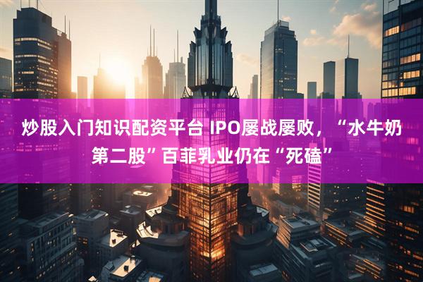 炒股入门知识配资平台 IPO屡战屡败，“水牛奶第二股”百菲乳业仍在“死磕”