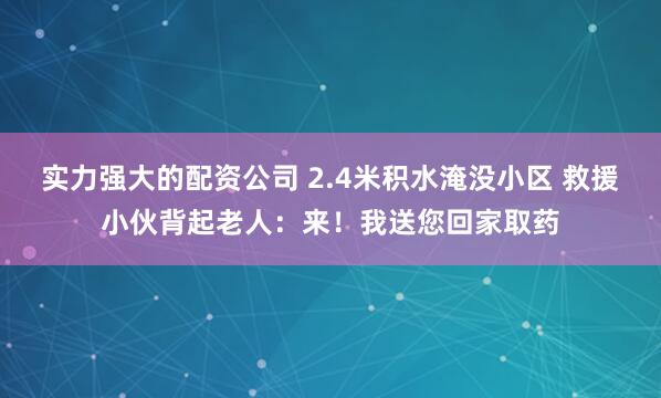实力强大的配资公司 2.4米积水淹没小区 救援小伙背起老人：来！我送您回家取药