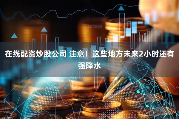在线配资炒股公司 注意！这些地方未来2小时还有强降水