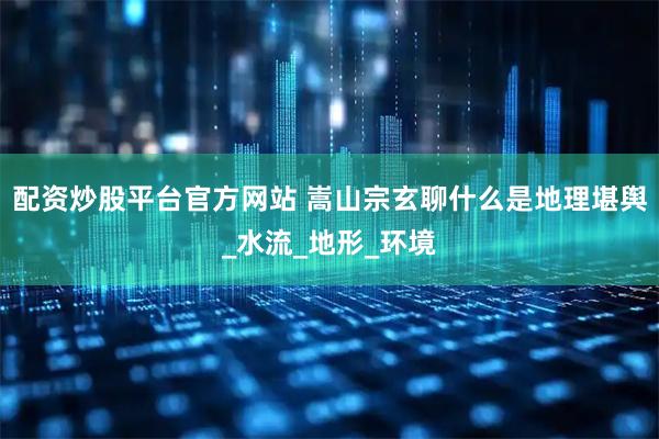 配资炒股平台官方网站 嵩山宗玄聊什么是地理堪舆_水流_地形_环境