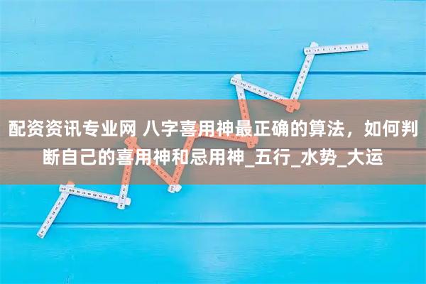 配资资讯专业网 八字喜用神最正确的算法，如何判断自己的喜用神和忌用神_五行_水势_大运