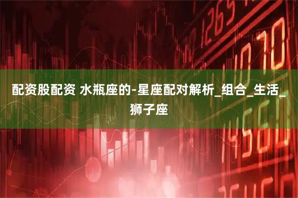 配资股配资 水瓶座的-星座配对解析_组合_生活_狮子座