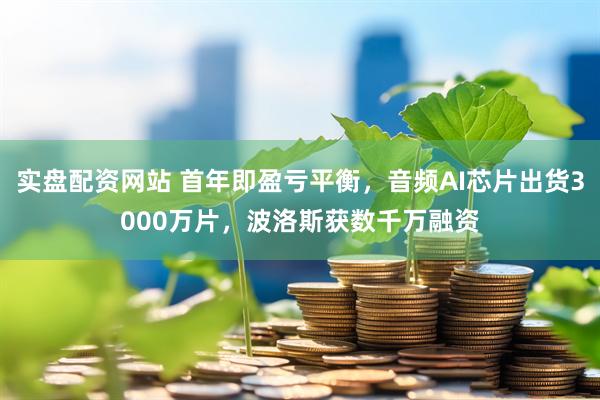 实盘配资网站 首年即盈亏平衡，音频AI芯片出货3000万片，波洛斯获数千万融资