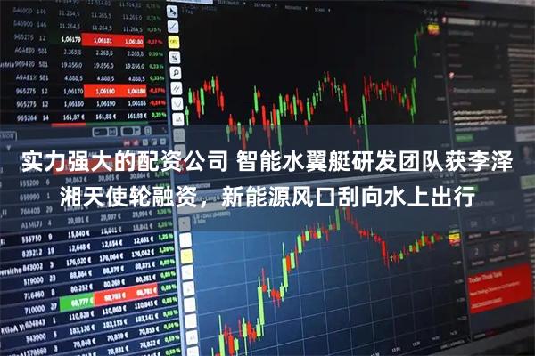 实力强大的配资公司 智能水翼艇研发团队获李泽湘天使轮融资，新能源风口刮向水上出行