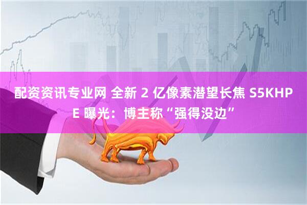 配资资讯专业网 全新 2 亿像素潜望长焦 S5KHPE 曝光：博主称“强得没边”