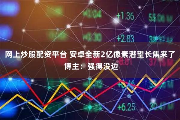 网上炒股配资平台 安卓全新2亿像素潜望长焦来了 博主：强得没边