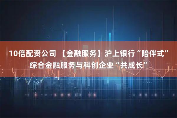 10倍配资公司 【金融服务】沪上银行“陪伴式”综合金融服务与科创企业“共成长”