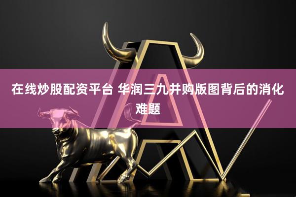 在线炒股配资平台 华润三九并购版图背后的消化难题