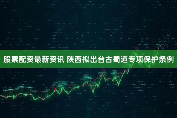 股票配资最新资讯 陕西拟出台古蜀道专项保护条例